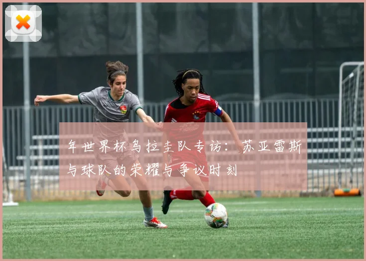 年世界杯乌拉圭队专访：苏亚雷斯与球队的荣耀与争议时刻