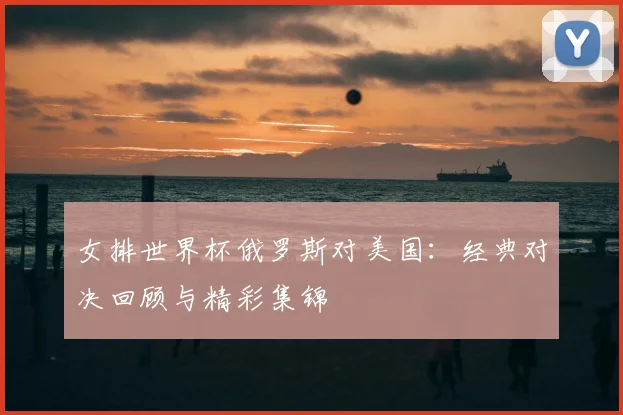 女排世界杯俄罗斯对美国：经典对决回顾与精彩集锦