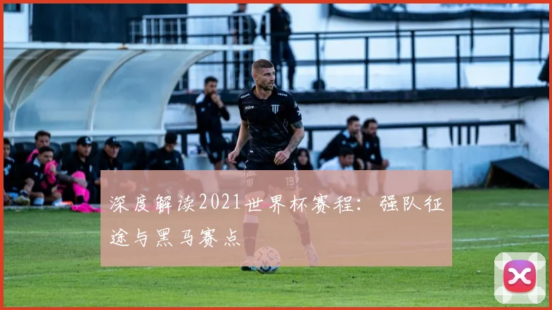 深度解读2021世界杯赛程：强队征途与黑马赛点