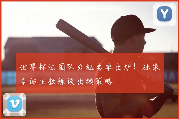 世界杯法国队分组名单出炉！独家专访主教练谈出线策略