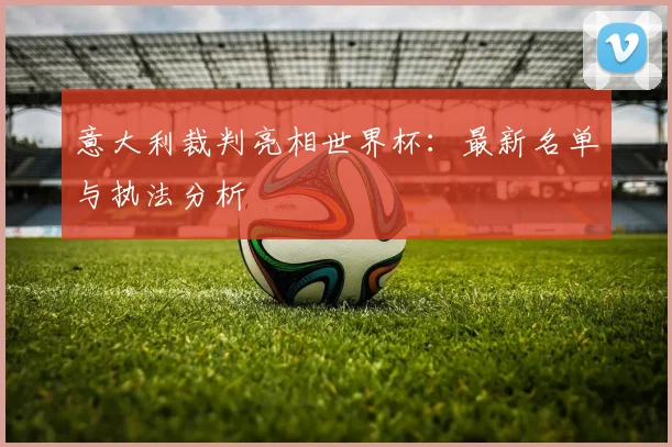 意大利裁判亮相世界杯：最新名单与执法分析