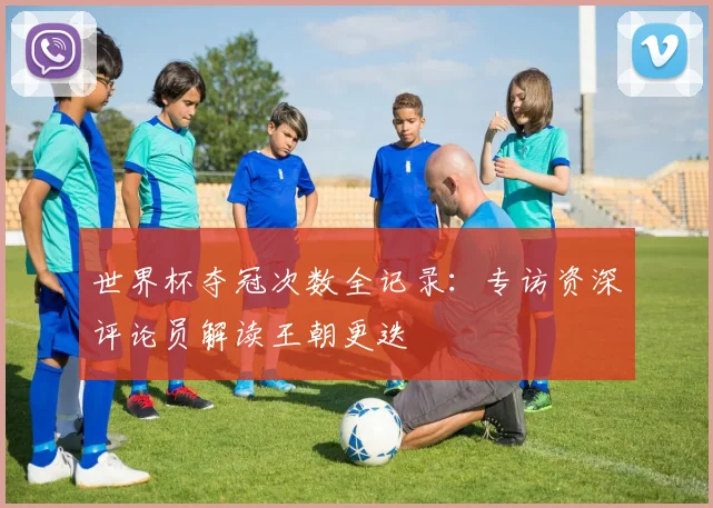 世界杯夺冠次数全记录：专访资深评论员解读王朝更迭