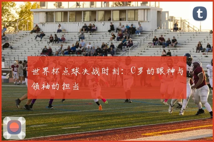 世界杯点球决战时刻：C罗的眼神与领袖的担当