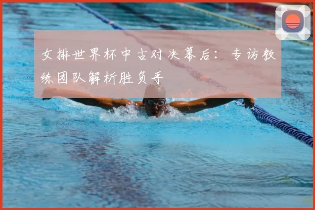 女排世界杯中古对决幕后：专访教练团队解析胜负手