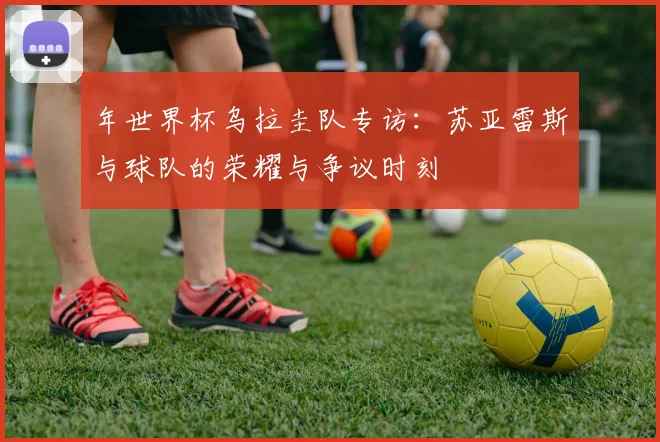 年世界杯乌拉圭队专访：苏亚雷斯与球队的荣耀与争议时刻
