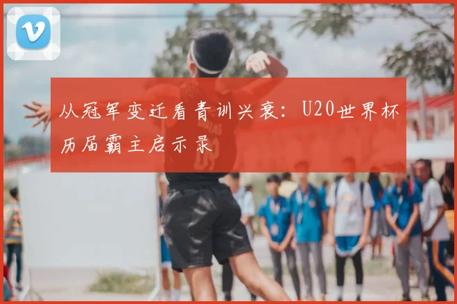 从冠军变迁看青训兴衰：U20世界杯历届霸主启示录