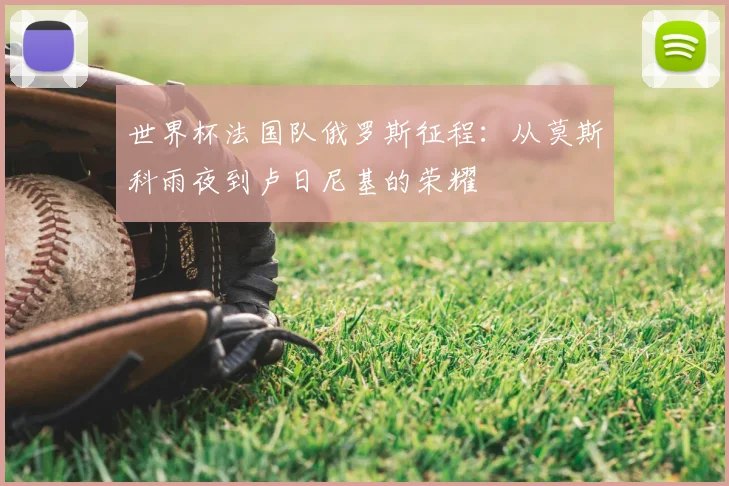 世界杯法国队俄罗斯征程：从莫斯科雨夜到卢日尼基的荣耀