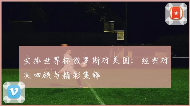 女排世界杯俄罗斯对美国：经典对决回顾与精彩集锦