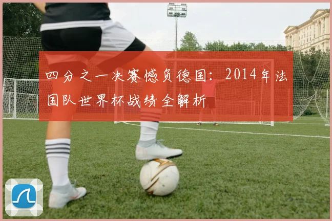 四分之一决赛憾负德国：2014年法国队世界杯战绩全解析